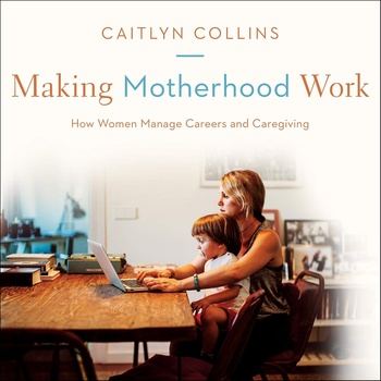Making Motherhood Work: How Women Manage Careers and Caregiving - Caitlyn Collins